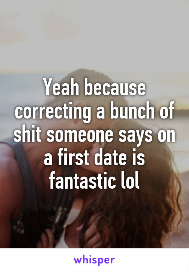 Yeah because correcting a bunch of shit someone says on a first date is fantastic lol