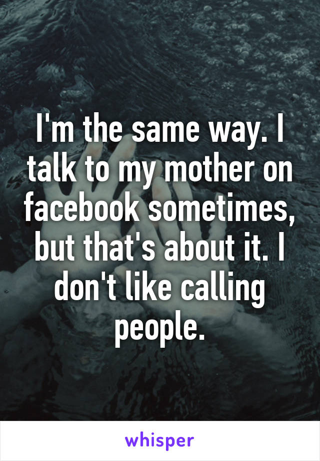 I'm the same way. I talk to my mother on facebook sometimes, but that's about it. I don't like calling people.