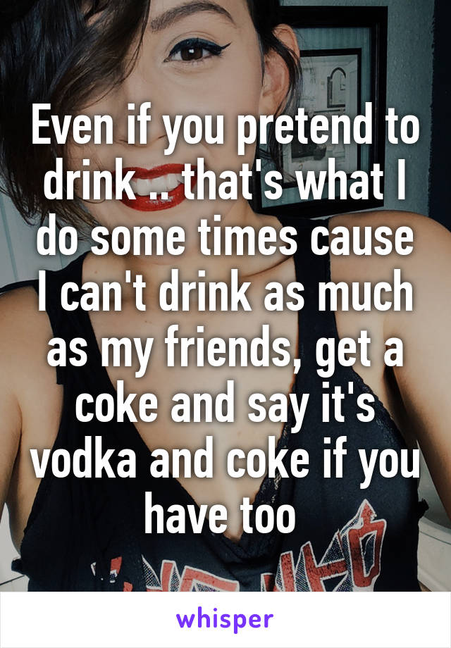 Even if you pretend to drink .. that's what I do some times cause I can't drink as much as my friends, get a coke and say it's vodka and coke if you have too 