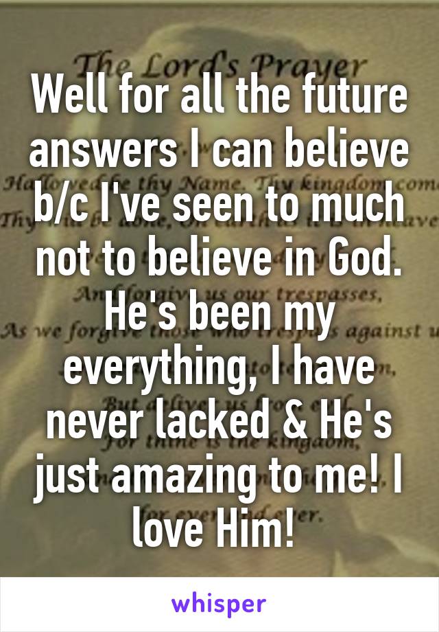 Well for all the future answers I can believe b/c I've seen to much not to believe in God. He's been my everything, I have never lacked & He's just amazing to me! I love Him! 