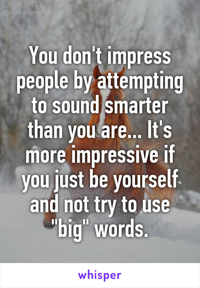 You don't impress people by attempting to sound smarter than you are... It's more impressive if you just be yourself and not try to use "big" words.