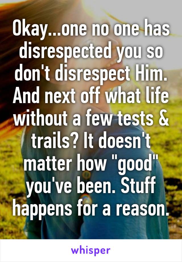 Okay...one no one has disrespected you so don't disrespect Him. And next off what life without a few tests & trails? It doesn't matter how "good" you've been. Stuff happens for a reason. 