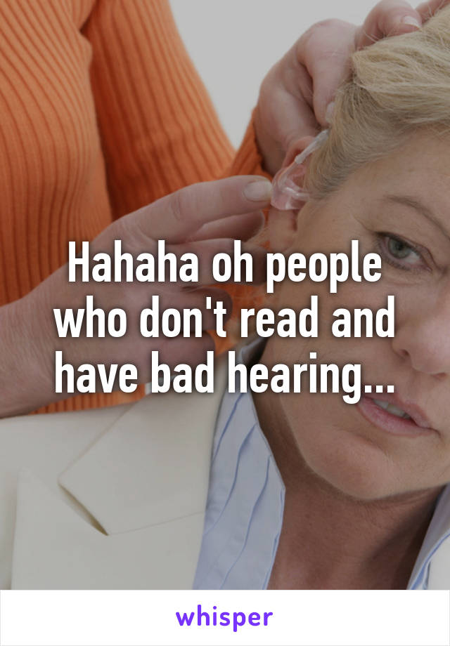 Hahaha oh people who don't read and have bad hearing...