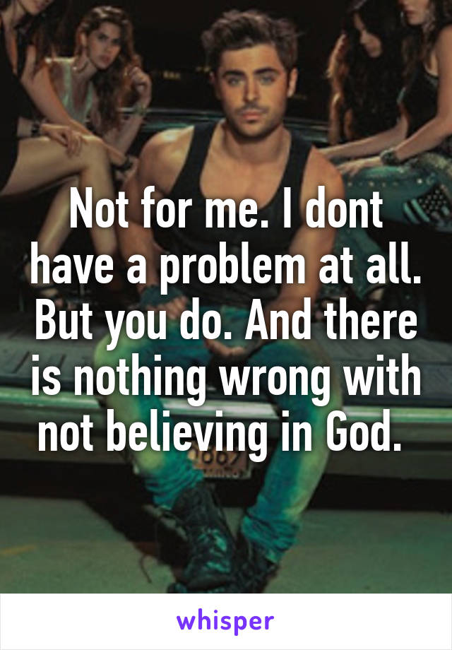 Not for me. I dont have a problem at all. But you do. And there is nothing wrong with not believing in God. 