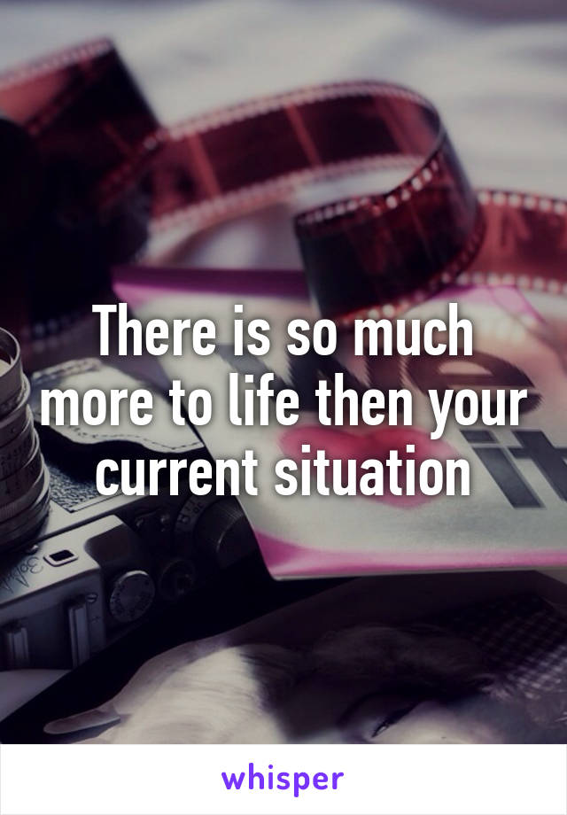 There is so much more to life then your current situation