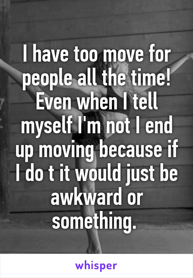 I have too move for people all the time!
Even when I tell myself I'm not I end up moving because if I do t it would just be awkward or something. 