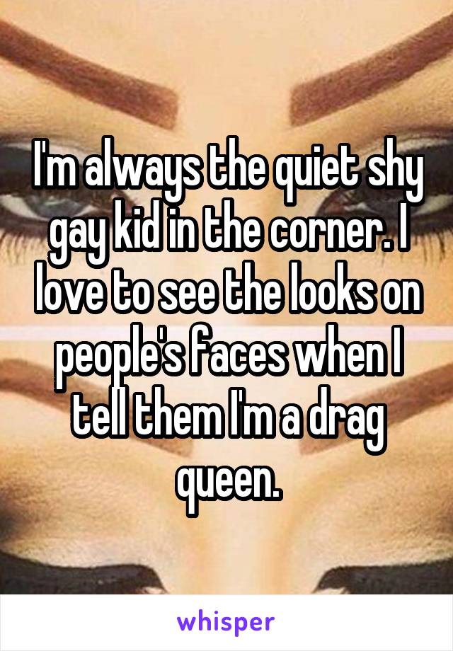 I'm always the quiet shy gay kid in the corner. I love to see the looks on people's faces when I tell them I'm a drag queen.
