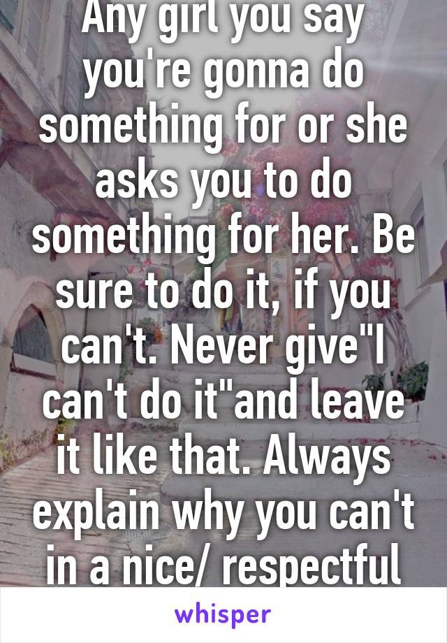 Any girl you say you're gonna do something for or she asks you to do something for her. Be sure to do it, if you can't. Never give"I can't do it"and leave it like that. Always explain why you can't in a nice/ respectful way.