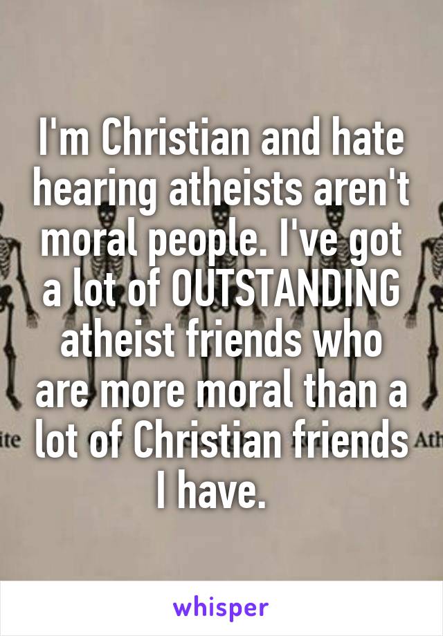 I'm Christian and hate hearing atheists aren't moral people. I've got a lot of OUTSTANDING atheist friends who are more moral than a lot of Christian friends I have.  
