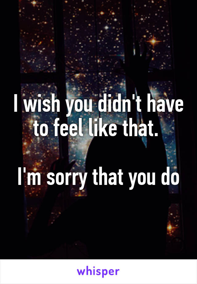 I wish you didn't have to feel like that. 

I'm sorry that you do