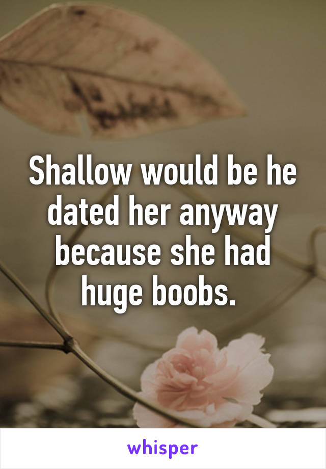 Shallow would be he dated her anyway because she had huge boobs. 