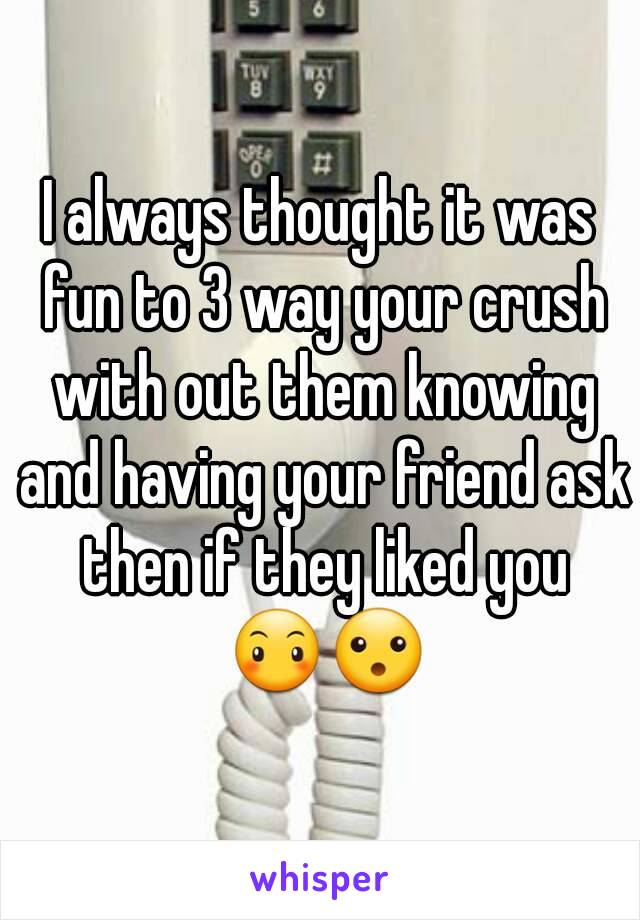 I always thought it was fun to 3 way your crush with out them knowing and having your friend ask then if they liked you 😶😮