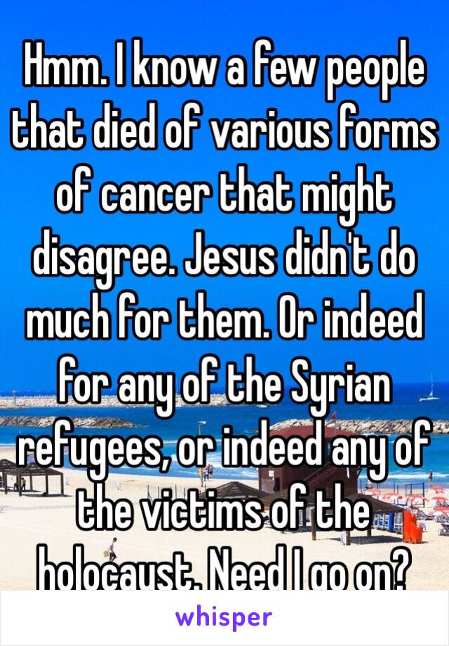 Hmm. I know a few people that died of various forms of cancer that might disagree. Jesus didn't do much for them. Or indeed for any of the Syrian refugees, or indeed any of the victims of the holocaust. Need I go on? 