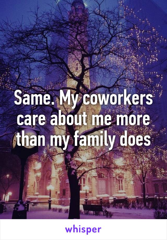 Same. My coworkers care about me more than my family does