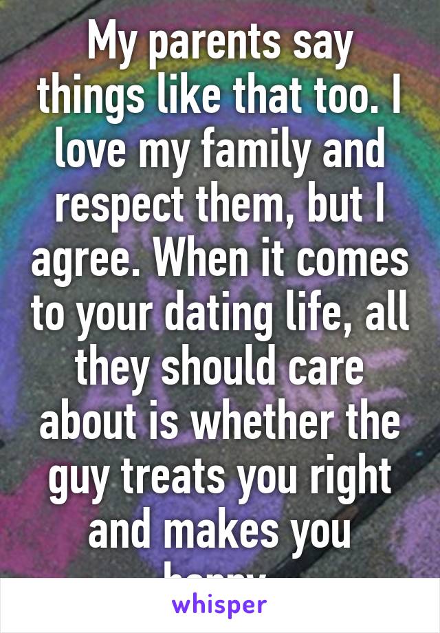 My parents say things like that too. I love my family and respect them, but I agree. When it comes to your dating life, all they should care about is whether the guy treats you right and makes you happy.