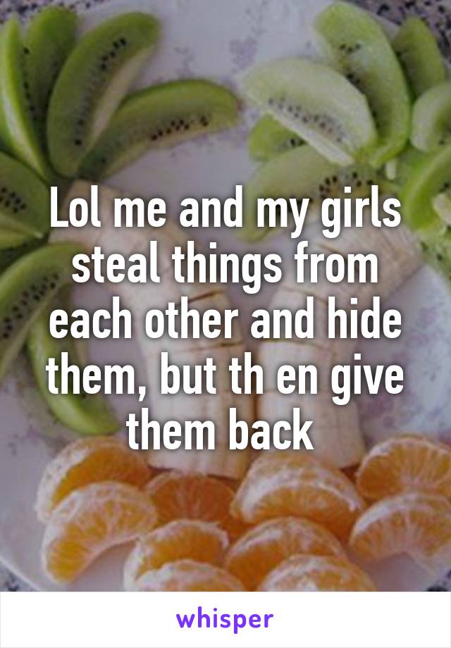 Lol me and my girls steal things from each other and hide them, but th en give them back 