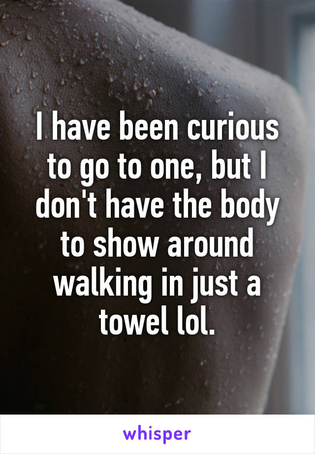 I have been curious to go to one, but I don't have the body to show around walking in just a towel lol.