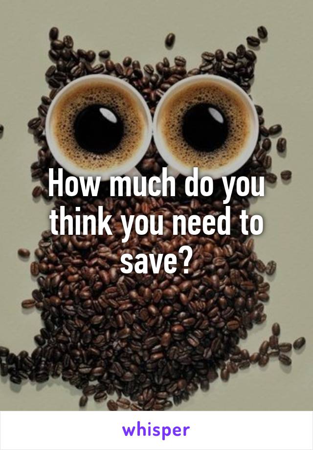 How much do you think you need to save?