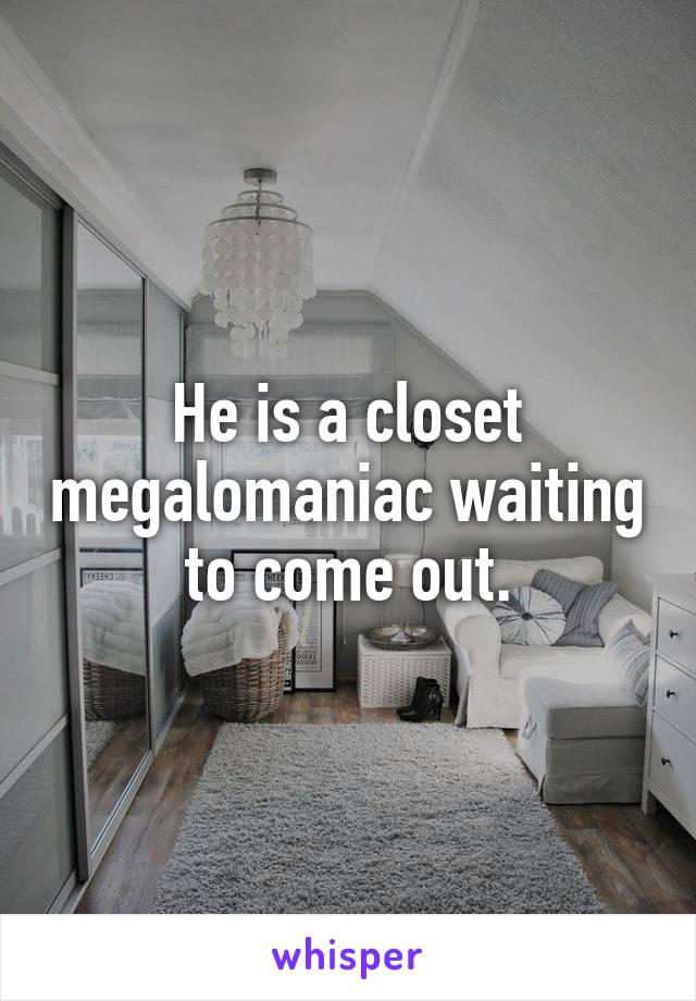He is a closet megalomaniac waiting to come out.