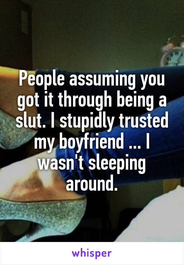 People assuming you got it through being a slut. I stupidly trusted my boyfriend ... I wasn't sleeping around.