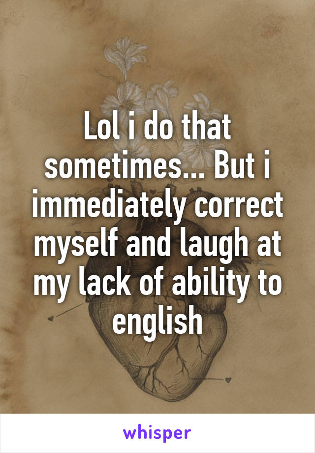 Lol i do that sometimes... But i immediately correct myself and laugh at my lack of ability to english