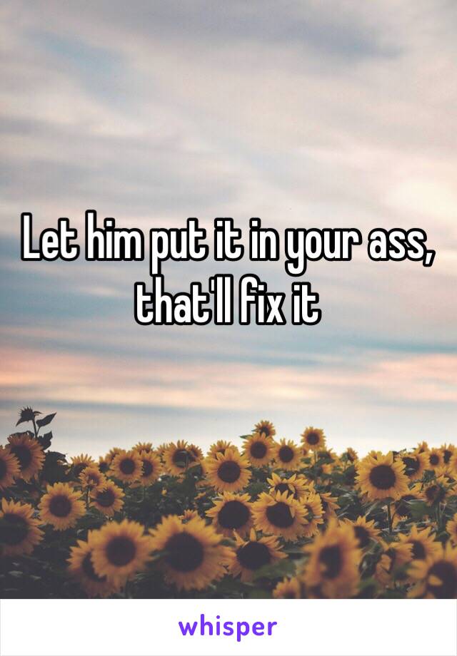 Let him put it in your ass, that'll fix it