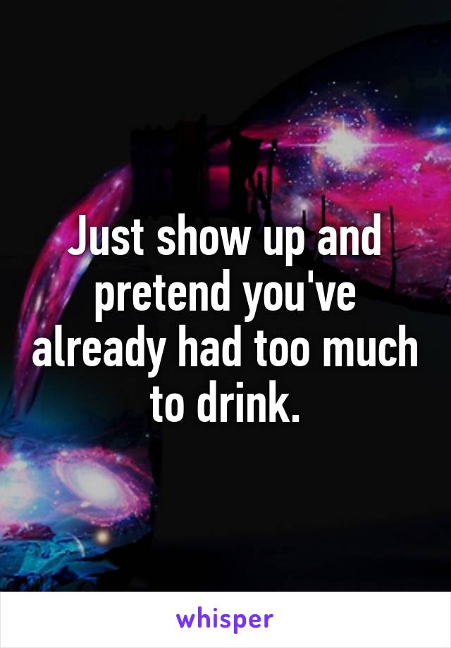 Just show up and pretend you've already had too much to drink.