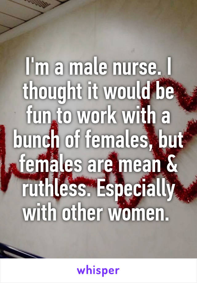 I'm a male nurse. I thought it would be fun to work with a bunch of females, but females are mean & ruthless. Especially with other women. 