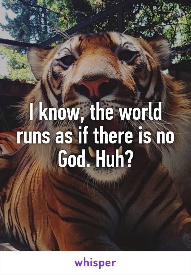 I know, the world runs as if there is no God. Huh?