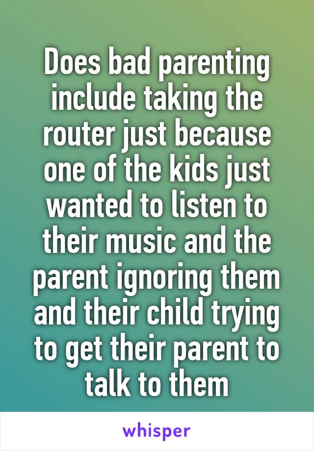 Does bad parenting include taking the router just because one of the kids just wanted to listen to their music and the parent ignoring them and their child trying to get their parent to talk to them