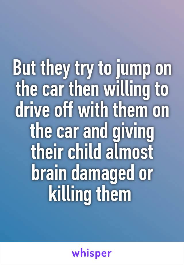 But they try to jump on the car then willing to drive off with them on the car and giving their child almost brain damaged or killing them 