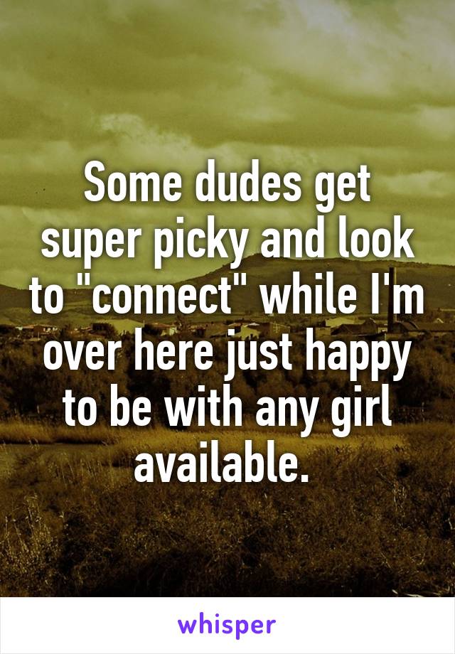 Some dudes get super picky and look to "connect" while I'm over here just happy to be with any girl available. 