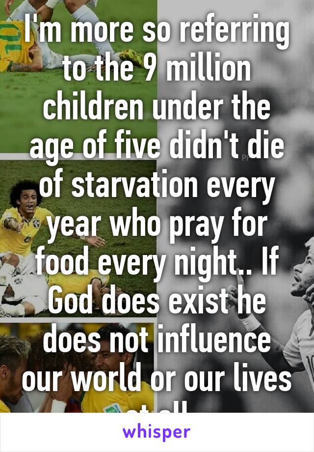 I'm more so referring to the 9 million children under the age of five didn't die of starvation every year who pray for food every night.. If God does exist he does not influence our world or our lives at all