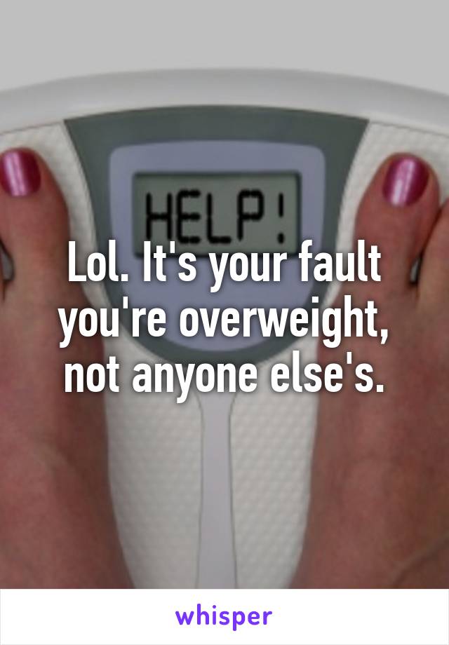 Lol. It's your fault you're overweight, not anyone else's.