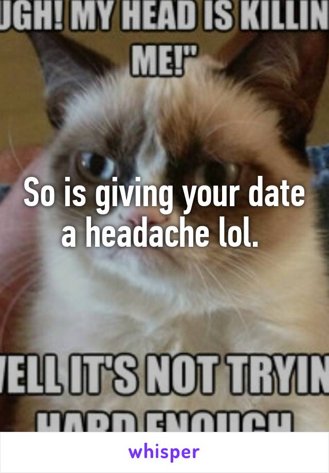 So is giving your date a headache lol. 
