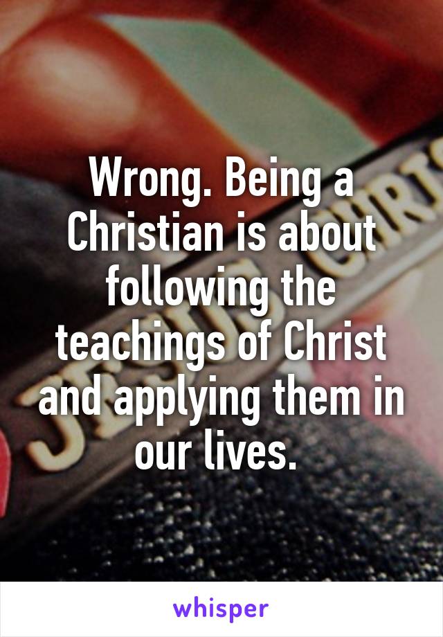 Wrong. Being a Christian is about following the teachings of Christ and applying them in our lives. 