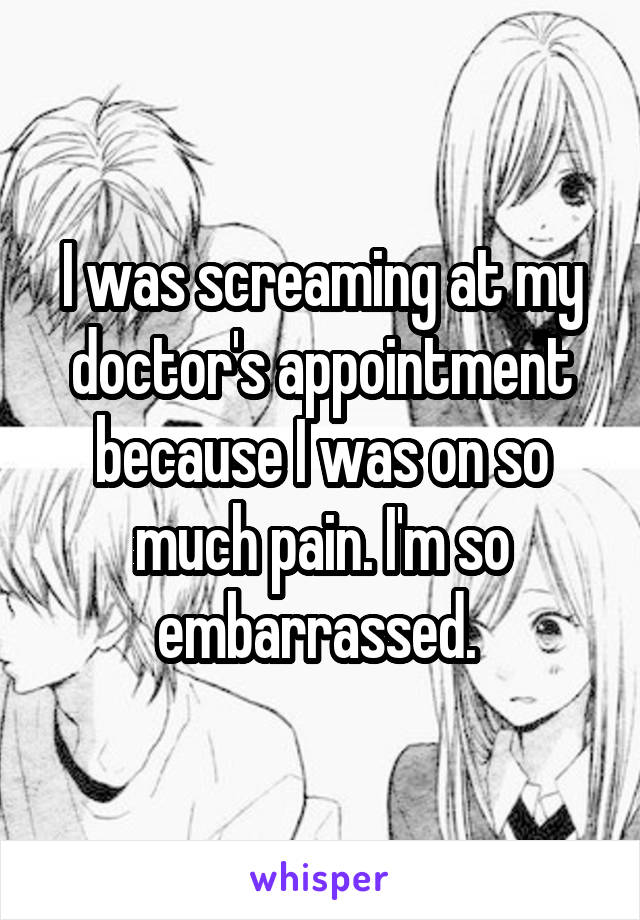 I was screaming at my doctor's appointment because I was on so much pain. I'm so embarrassed. 