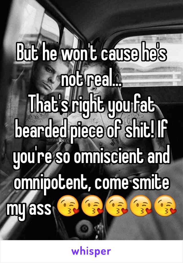 But he won't cause he's not real...
That's right you fat bearded piece of shit! If you're so omniscient and omnipotent, come smite my ass 😘😘😘😘😘