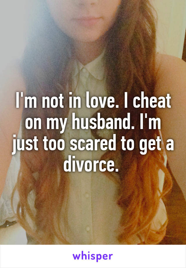 I'm not in love. I cheat on my husband. I'm just too scared to get a divorce. 