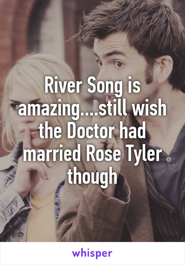 River Song is amazing....still wish the Doctor had married Rose Tyler though