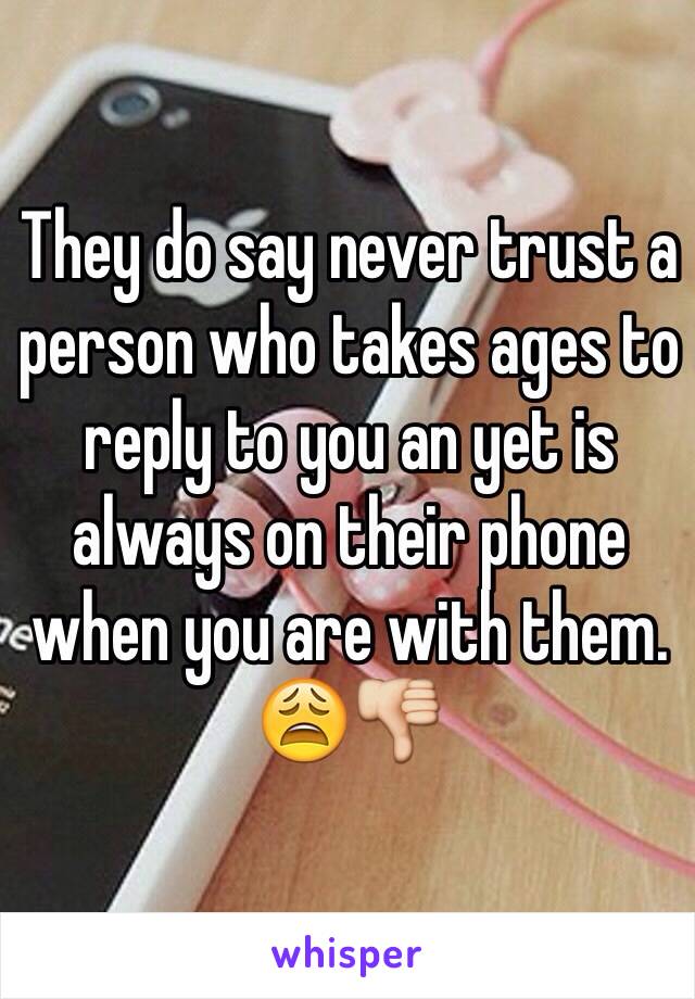 They do say never trust a person who takes ages to reply to you an yet is always on their phone when you are with them. 😩👎