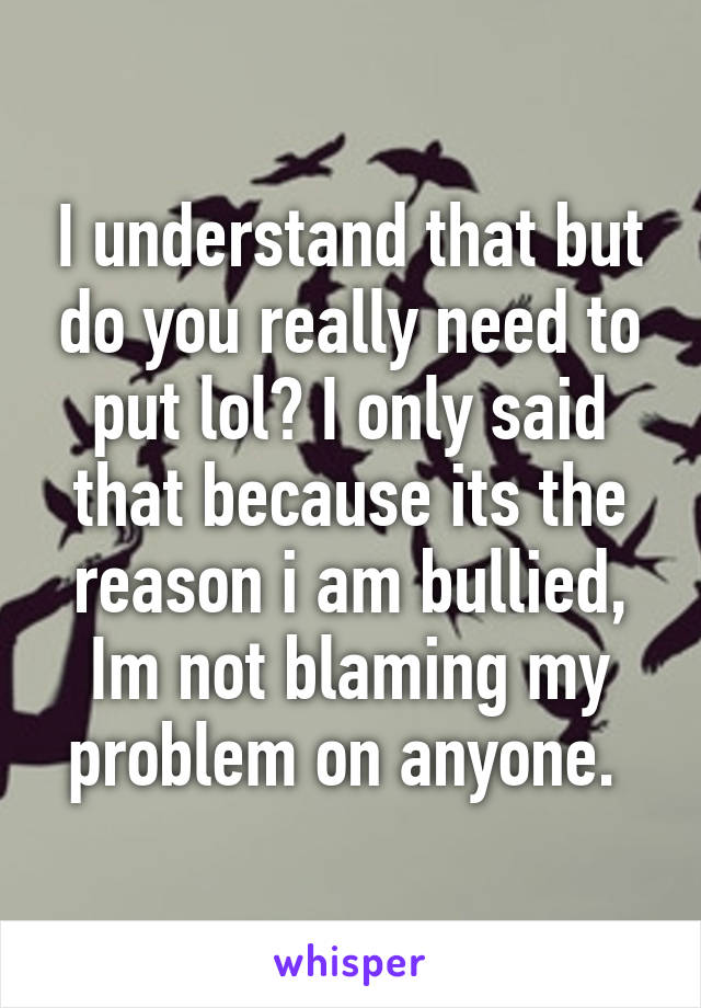 I understand that but do you really need to put lol? I only said that because its the reason i am bullied, Im not blaming my problem on anyone. 