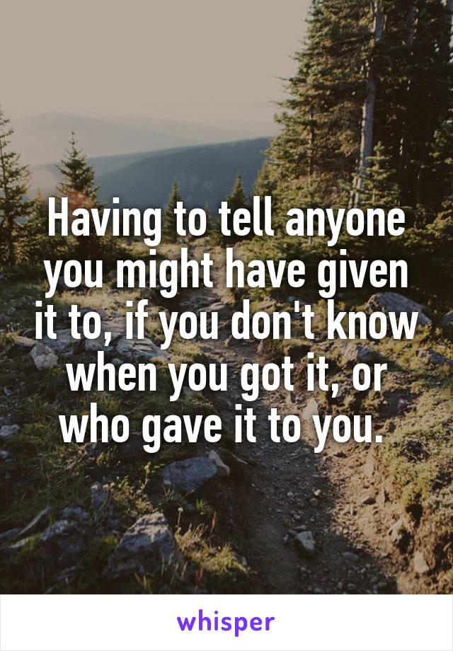 Having to tell anyone you might have given it to, if you don't know when you got it, or who gave it to you. 