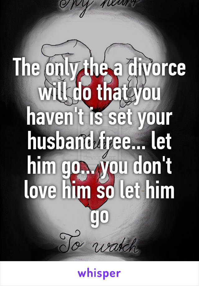 The only the a divorce will do that you haven't is set your husband free... let him go... you don't love him so let him go