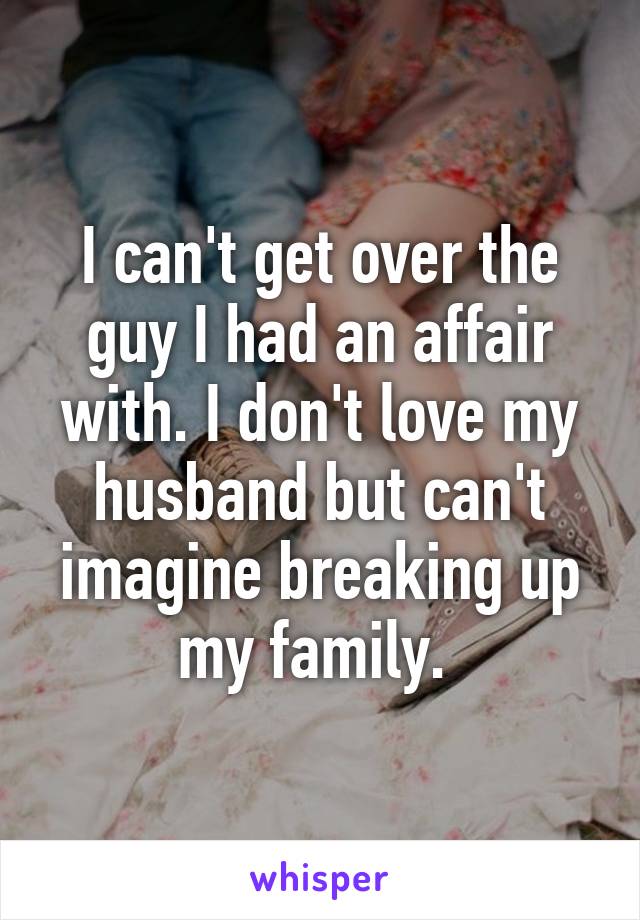 I can't get over the guy I had an affair with. I don't love my husband but can't imagine breaking up my family. 