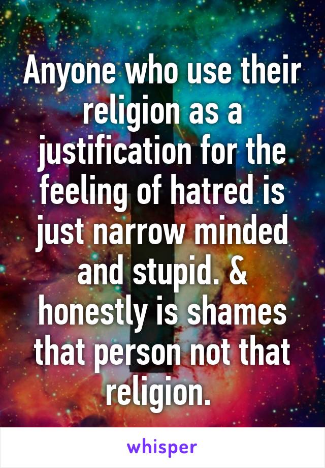 Anyone who use their religion as a justification for the feeling of hatred is just narrow minded and stupid. & honestly is shames that person not that religion. 