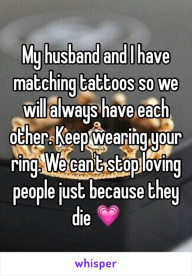 My husband and I have matching tattoos so we will always have each other. Keep wearing your ring. We can't stop loving people just because they die 💗