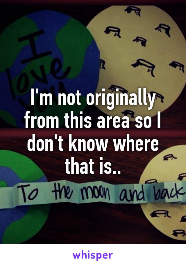 I'm not originally from this area so I don't know where that is..