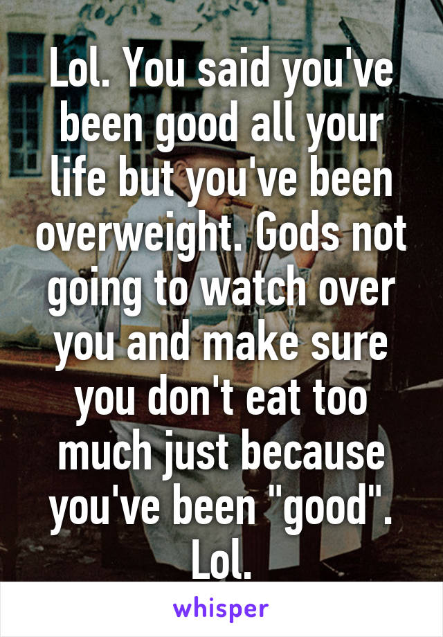 Lol. You said you've been good all your life but you've been overweight. Gods not going to watch over you and make sure you don't eat too much just because you've been "good". Lol.