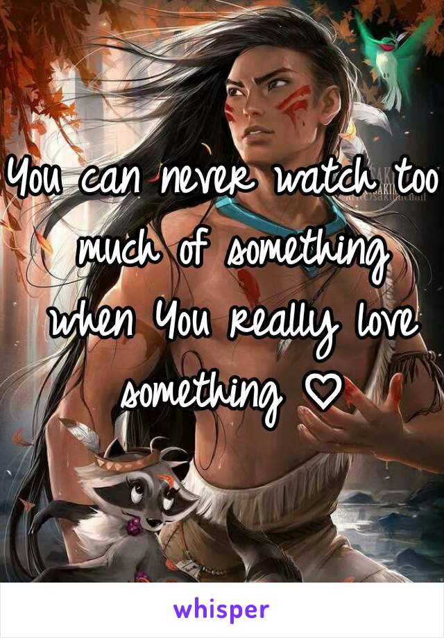 You can never watch too much of something when You really love something ♡